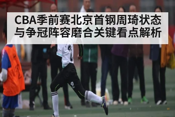 CBA季前赛北京首钢周琦状态与争冠阵容磨合关键看点解析
