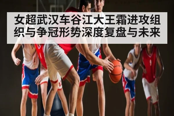 女超武汉车谷江大王霜进攻组织与争冠形势深度复盘与未来