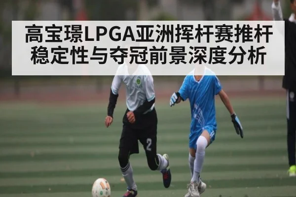 高宝璟LPGA亚洲挥杆赛推杆稳定性与夺冠前景深度分析