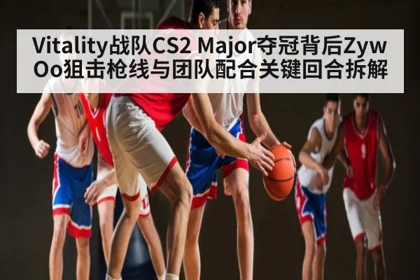 Vitality战队CS2 Major夺冠背后ZywOo狙击枪线与团队配合关键回合拆解